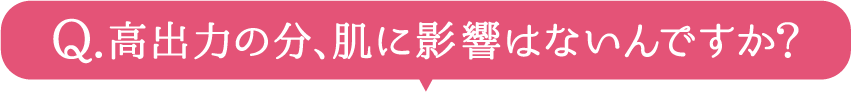 高出力の分、肌に影響はないんですか？