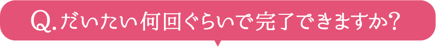 だいたい何回ぐらいで完了できますか？